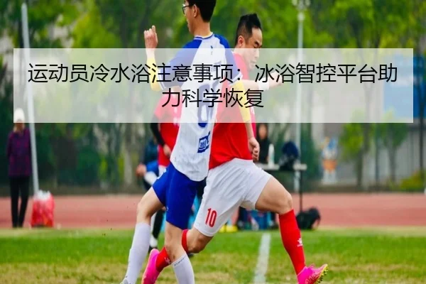 运动员冷水浴注意事项：冰浴智控平台助力科学恢复